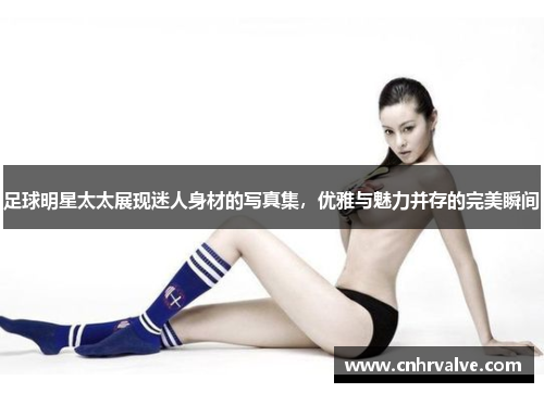 足球明星太太展现迷人身材的写真集，优雅与魅力并存的完美瞬间