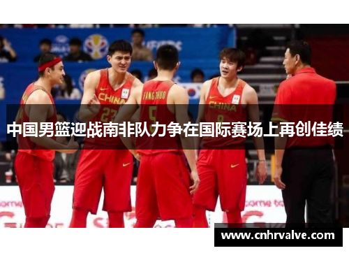 中国男篮迎战南非队力争在国际赛场上再创佳绩